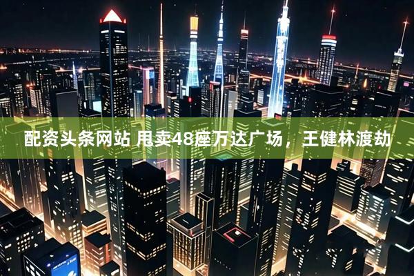 配资头条网站 甩卖48座万达广场，王健林渡劫