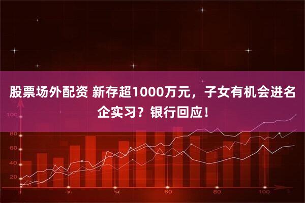 股票场外配资 新存超1000万元，子女有机会进名企实习？银行回应！