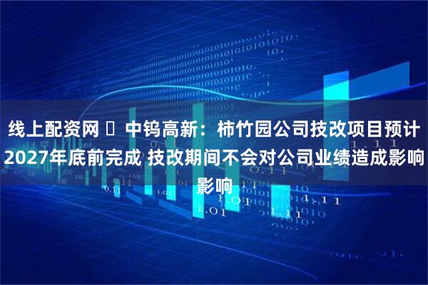线上配资网 ​中钨高新：柿竹园公司技改项目预计2027年底前完成 技改期间不会对公司业绩造成影响
