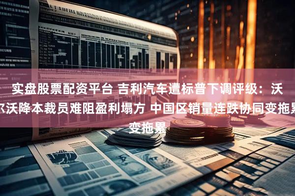 实盘股票配资平台 吉利汽车遭标普下调评级：沃尔沃降本裁员难阻盈利塌方 中国区销量连跌协同变拖累