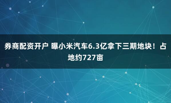 券商配资开户 曝小米汽车6.3亿拿下三期地块！占地约727亩