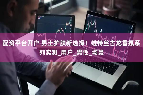 配资平台开户 男士护肤新选择！维特丝古龙香氛系列实测_用户_男性_场景