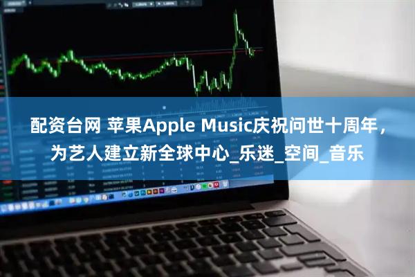 配资台网 苹果Apple Music庆祝问世十周年，为艺人建立新全球中心_乐迷_空间_音乐