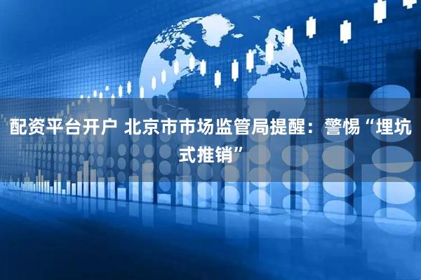 配资平台开户 北京市市场监管局提醒：警惕“埋坑式推销”