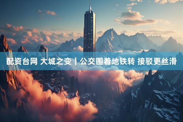 配资台网 大城之变｜公交围着地铁转 接驳更丝滑