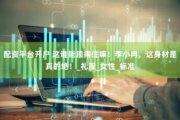 配资平台开户 这谁能顶得住嘛！李小冉，这身材是真的绝！_礼服_女性_标准