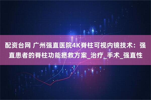 配资台网 广州强直医院4K脊柱可视内镜技术：强直患者的脊柱功能拯救方案_治疗_手术_强直性