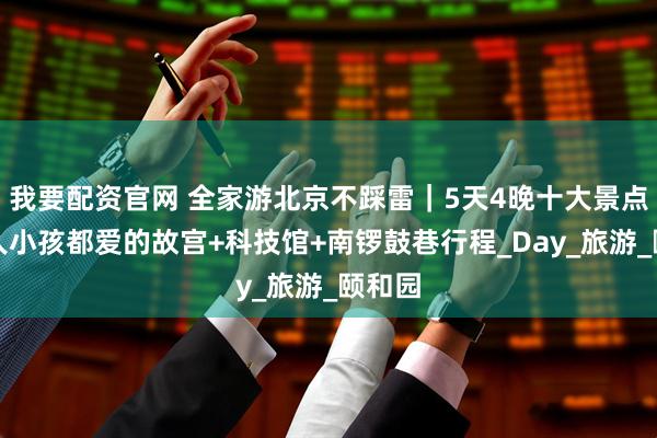 我要配资官网 全家游北京不踩雷｜5天4晚十大景点，老人小孩都爱的故宫+科技馆+南锣鼓巷行程_Day_旅游_颐和园
