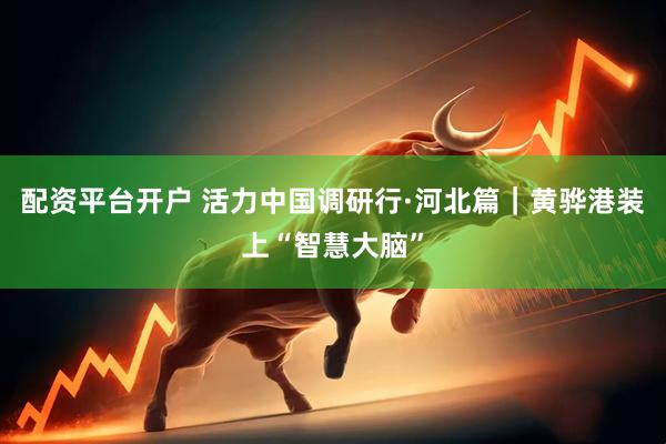 配资平台开户 活力中国调研行·河北篇｜黄骅港装上“智慧大脑”