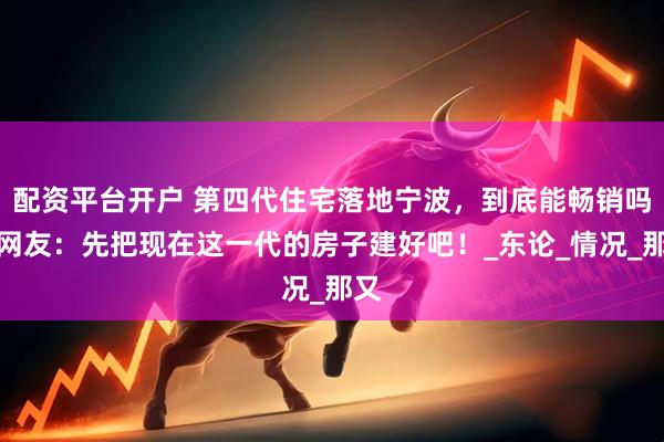 配资平台开户 第四代住宅落地宁波，到底能畅销吗？网友：先把现在这一代的房子建好吧！_东论_情况_那又