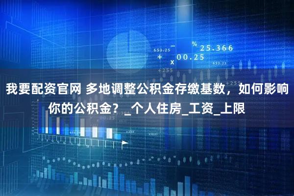 我要配资官网 多地调整公积金存缴基数，如何影响你的公积金？_个人住房_工资_上限