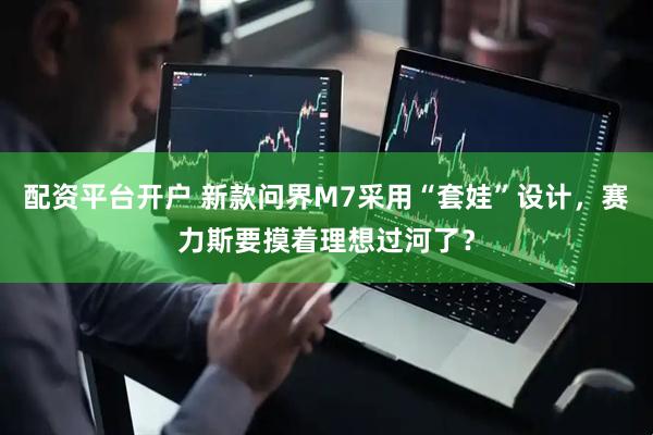 配资平台开户 新款问界M7采用“套娃”设计，赛力斯要摸着理想过河了？