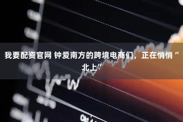 我要配资官网 钟爱南方的跨境电商们，正在悄悄“北上”