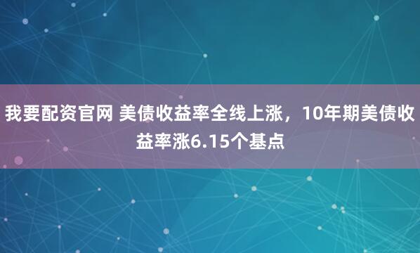 我要配资官网 美债收益率全线上涨，10年期美债收益率涨6.15个基点