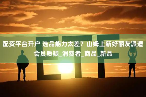 配资平台开户 选品能力太差？山姆上新好丽友派遭会员质疑_消费者_商品_新品