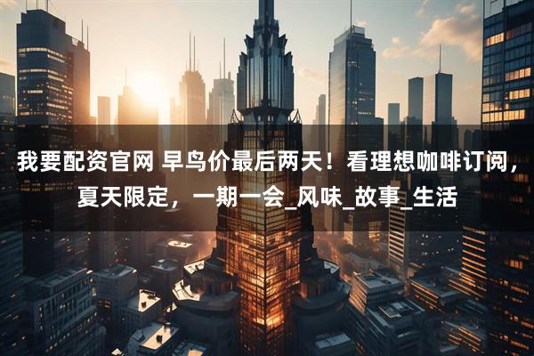 我要配资官网 早鸟价最后两天！看理想咖啡订阅，夏天限定，一期一会_风味_故事_生活