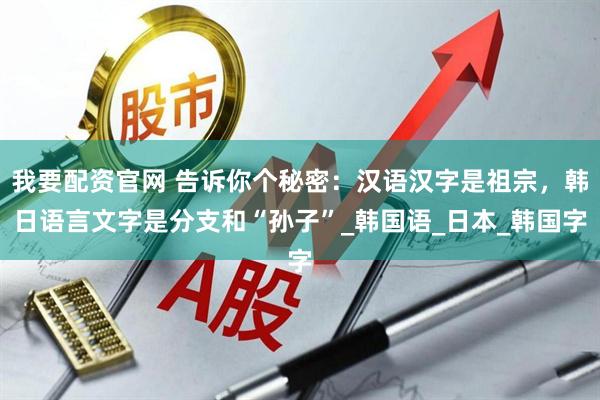我要配资官网 告诉你个秘密：汉语汉字是祖宗，韩日语言文字是分支和“孙子”_韩国语_日本_韩国字