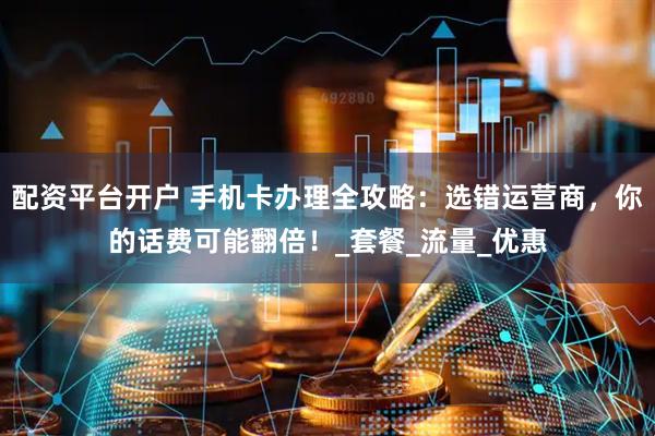 配资平台开户 手机卡办理全攻略：选错运营商，你的话费可能翻倍！_套餐_流量_优惠