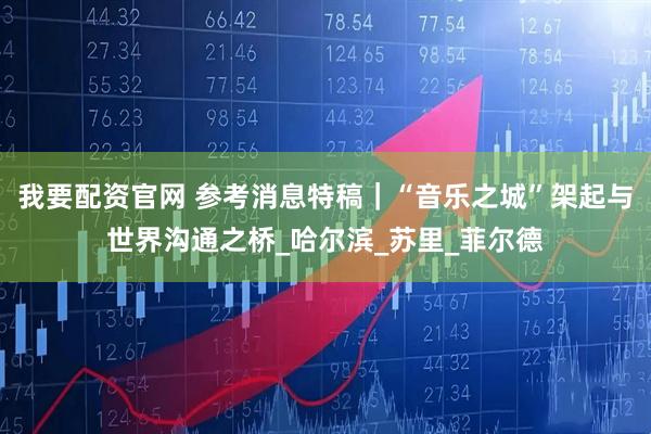 我要配资官网 参考消息特稿｜“音乐之城”架起与世界沟通之桥_哈尔滨_苏里_菲尔德