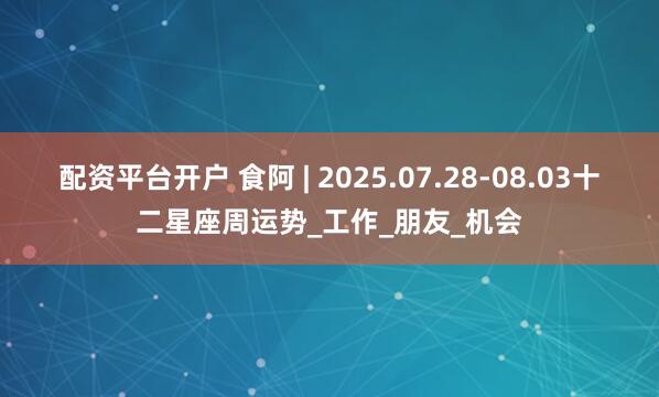 配资平台开户 食阿 | 2025.07.28-08.03十二星座周运势_工作_朋友_机会
