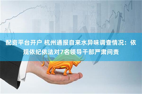 配资平台开户 杭州通报自来水异味调查情况：依规依纪依法对7名领导干部严肃问责