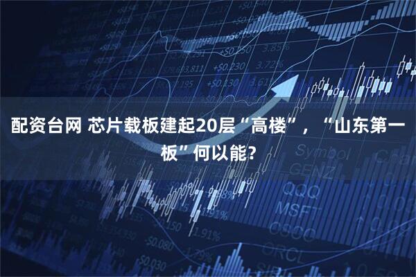 配资台网 芯片载板建起20层“高楼”，“山东第一板”何以能？