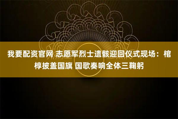 我要配资官网 志愿军烈士遗骸迎回仪式现场：棺椁披盖国旗 国歌奏响全体三鞠躬