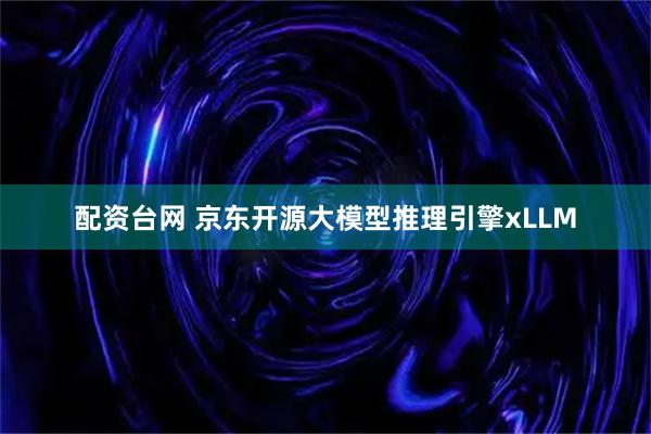 配资台网 京东开源大模型推理引擎xLLM