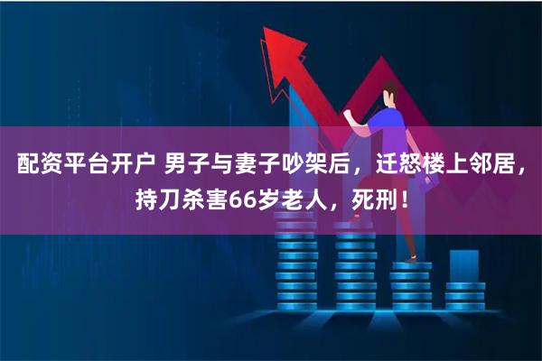 配资平台开户 男子与妻子吵架后，迁怒楼上邻居，持刀杀害66岁老人，死刑！