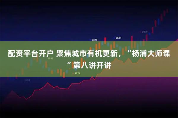 配资平台开户 聚焦城市有机更新，“杨浦大师课”第八讲开讲