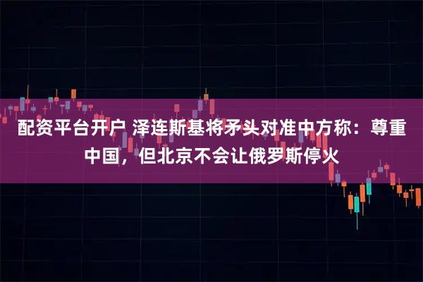 配资平台开户 泽连斯基将矛头对准中方称:尊重中国,但北京不会让俄罗斯停火