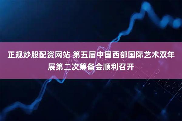 正规炒股配资网站 第五届中国西部国际艺术双年展第二次筹备会顺利召开