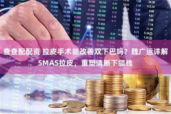 查查配配资 拉皮手术能改善双下巴吗？魏广运详解SMAS拉皮，重塑清晰下颌线
