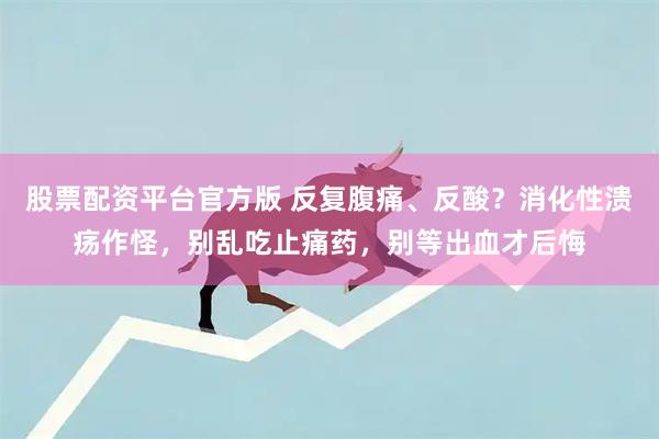 股票配资平台官方版 反复腹痛、反酸？消化性溃疡作怪，别乱吃止痛药，别等出血才后悔